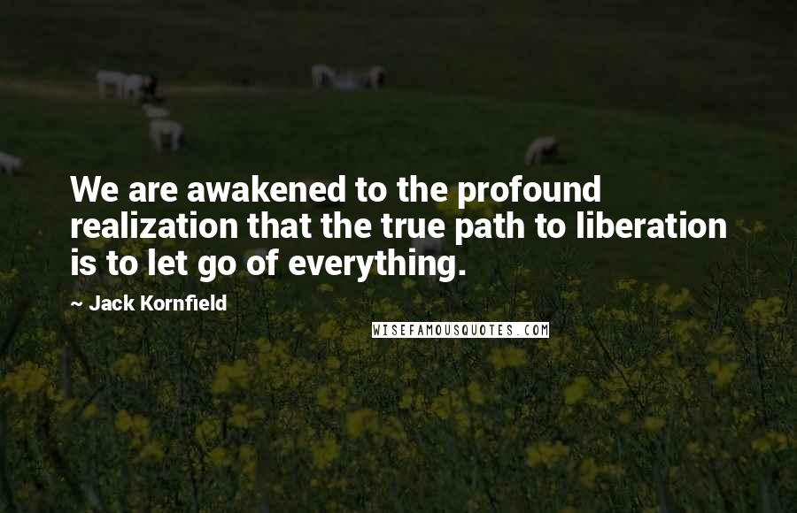 Jack Kornfield Quotes: We are awakened to the profound realization that the true path to liberation is to let go of everything.