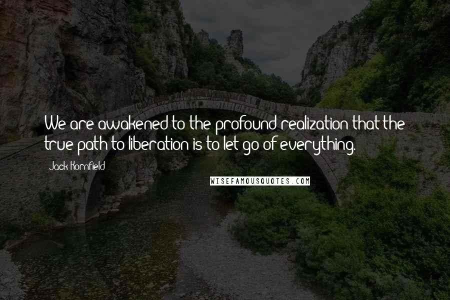 Jack Kornfield Quotes: We are awakened to the profound realization that the true path to liberation is to let go of everything.