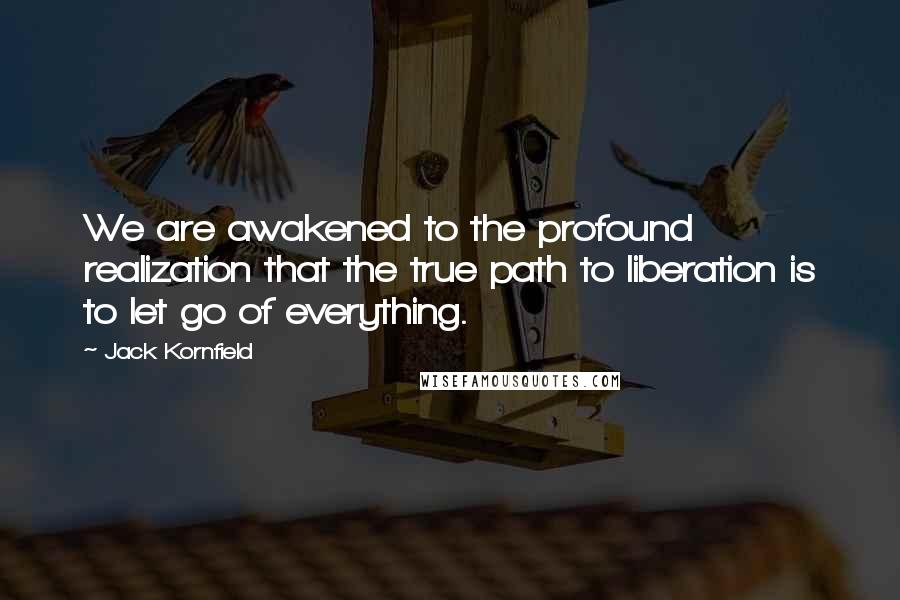 Jack Kornfield Quotes: We are awakened to the profound realization that the true path to liberation is to let go of everything.