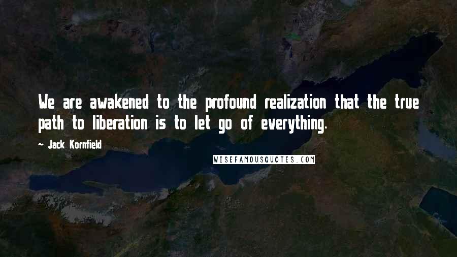 Jack Kornfield Quotes: We are awakened to the profound realization that the true path to liberation is to let go of everything.
