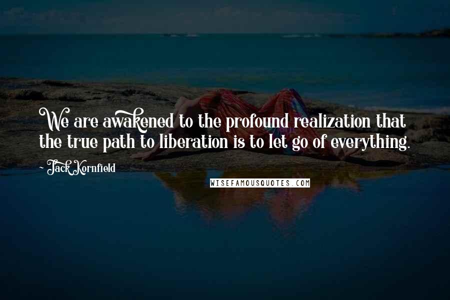 Jack Kornfield Quotes: We are awakened to the profound realization that the true path to liberation is to let go of everything.