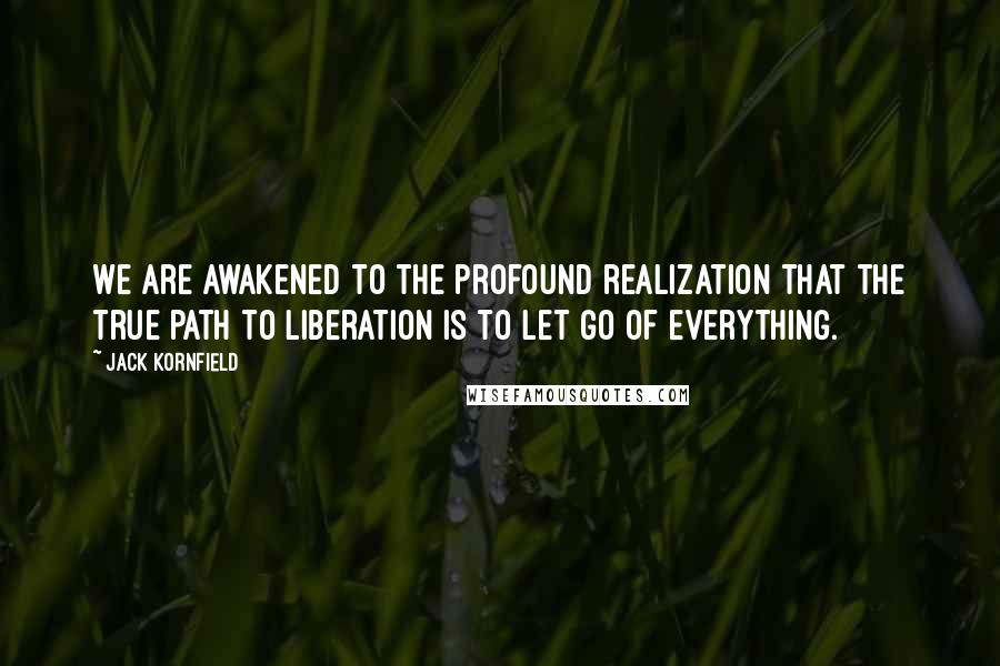 Jack Kornfield Quotes: We are awakened to the profound realization that the true path to liberation is to let go of everything.