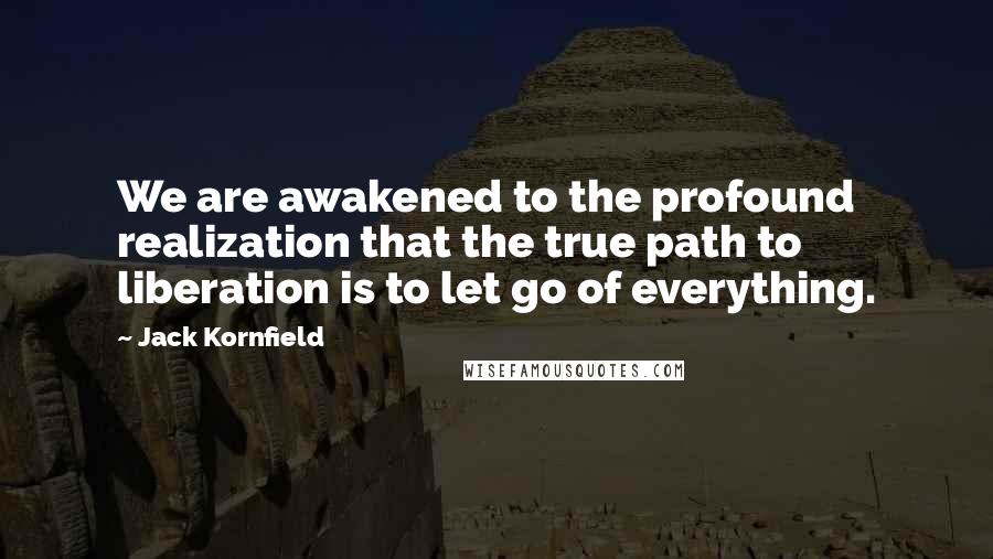 Jack Kornfield Quotes: We are awakened to the profound realization that the true path to liberation is to let go of everything.
