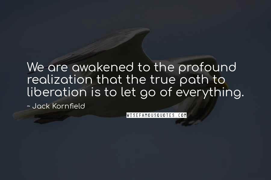 Jack Kornfield Quotes: We are awakened to the profound realization that the true path to liberation is to let go of everything.
