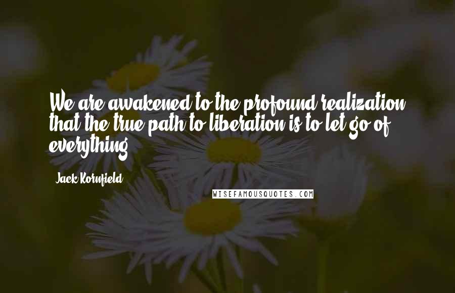 Jack Kornfield Quotes: We are awakened to the profound realization that the true path to liberation is to let go of everything.