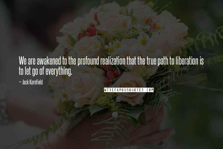 Jack Kornfield Quotes: We are awakened to the profound realization that the true path to liberation is to let go of everything.