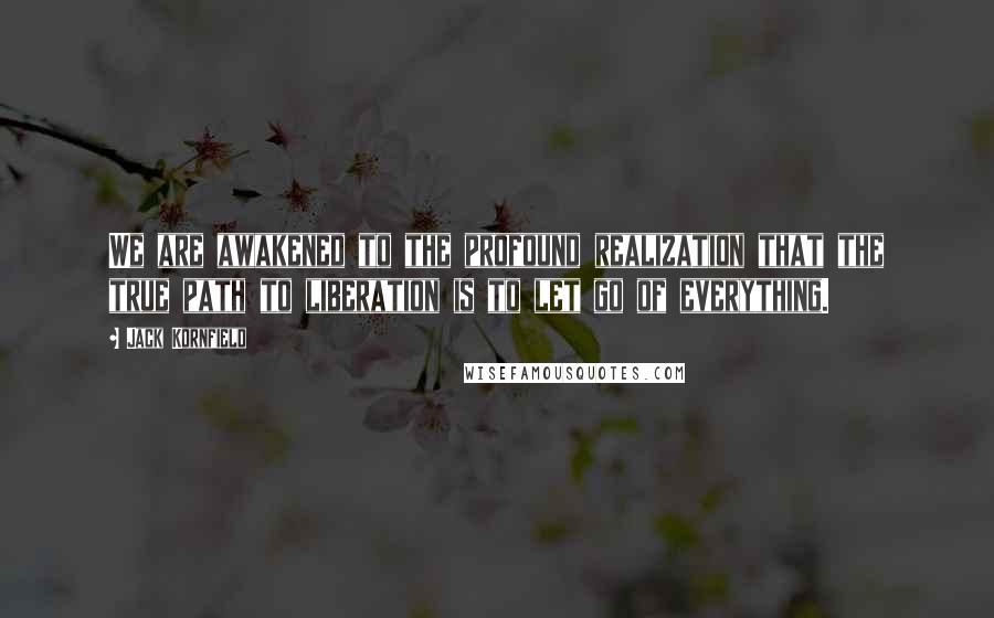 Jack Kornfield Quotes: We are awakened to the profound realization that the true path to liberation is to let go of everything.