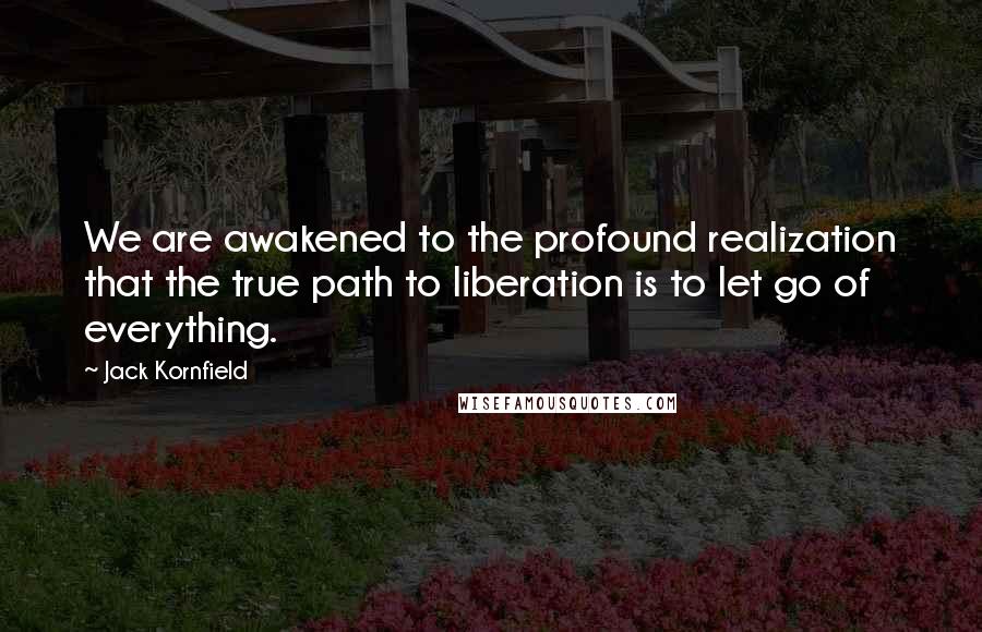 Jack Kornfield Quotes: We are awakened to the profound realization that the true path to liberation is to let go of everything.