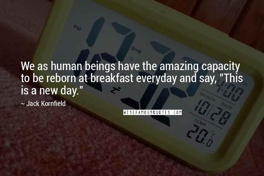 Jack Kornfield Quotes: We as human beings have the amazing capacity to be reborn at breakfast everyday and say, "This is a new day."