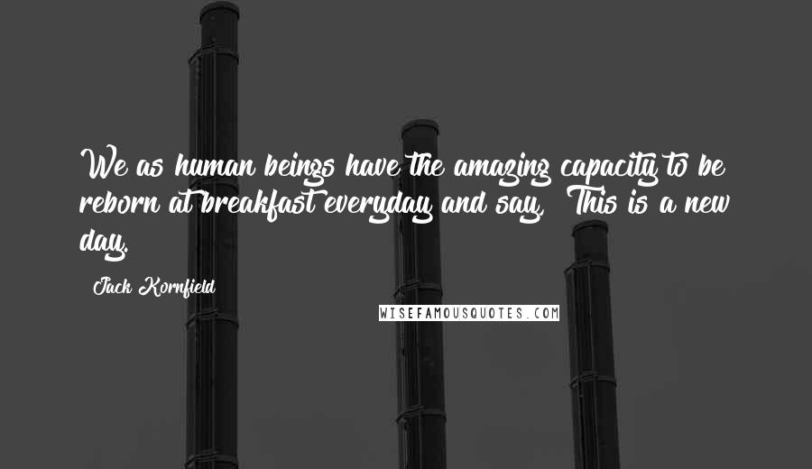 Jack Kornfield Quotes: We as human beings have the amazing capacity to be reborn at breakfast everyday and say, "This is a new day."