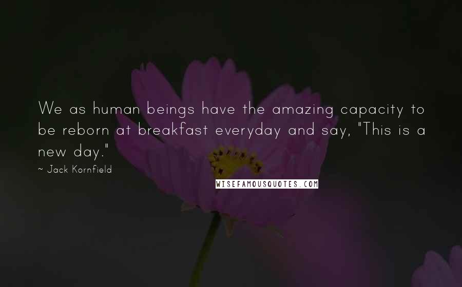 Jack Kornfield Quotes: We as human beings have the amazing capacity to be reborn at breakfast everyday and say, "This is a new day."