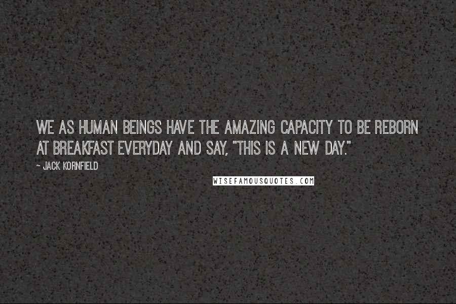 Jack Kornfield Quotes: We as human beings have the amazing capacity to be reborn at breakfast everyday and say, "This is a new day."