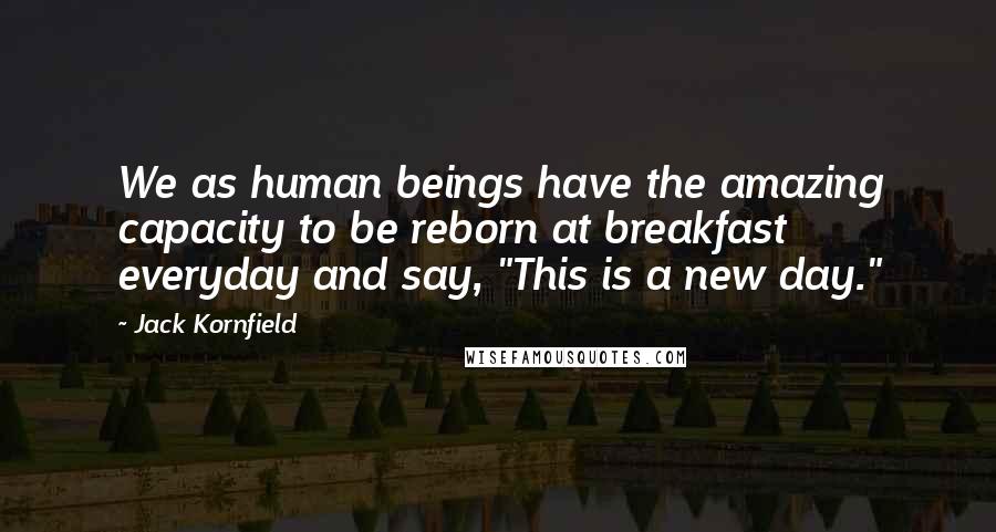 Jack Kornfield Quotes: We as human beings have the amazing capacity to be reborn at breakfast everyday and say, "This is a new day."