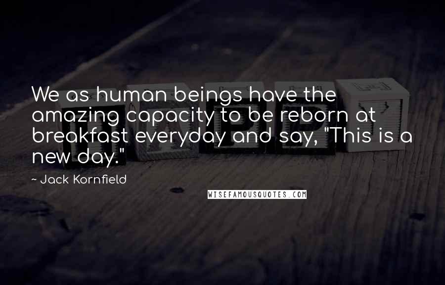 Jack Kornfield Quotes: We as human beings have the amazing capacity to be reborn at breakfast everyday and say, "This is a new day."