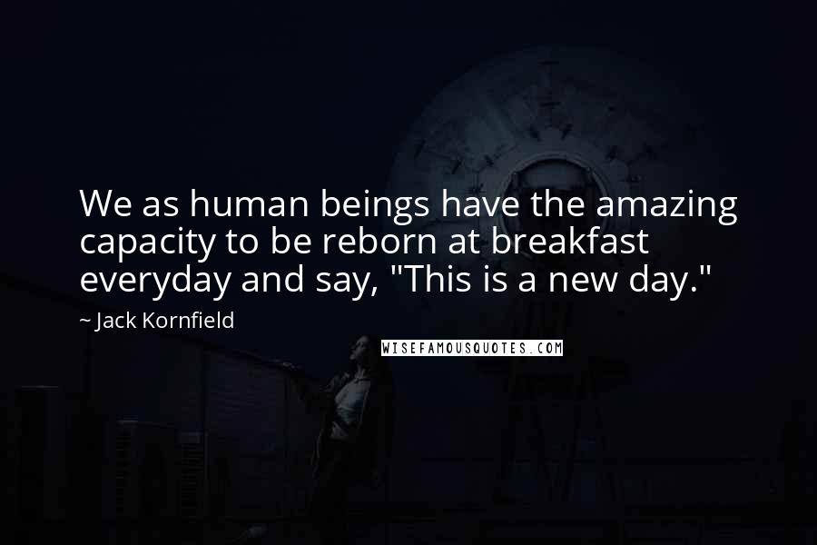 Jack Kornfield Quotes: We as human beings have the amazing capacity to be reborn at breakfast everyday and say, "This is a new day."