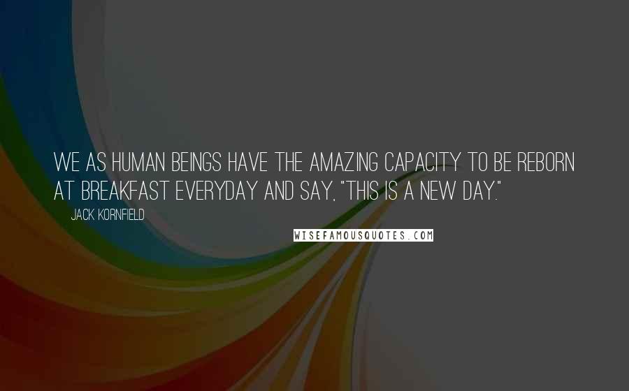 Jack Kornfield Quotes: We as human beings have the amazing capacity to be reborn at breakfast everyday and say, "This is a new day."