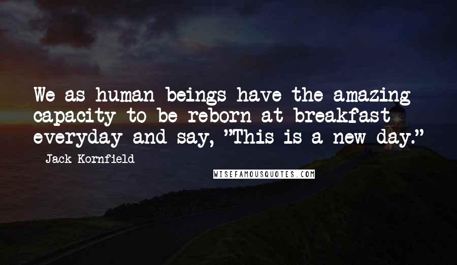Jack Kornfield Quotes: We as human beings have the amazing capacity to be reborn at breakfast everyday and say, "This is a new day."