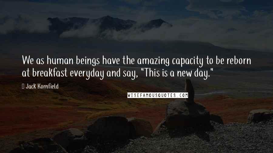Jack Kornfield Quotes: We as human beings have the amazing capacity to be reborn at breakfast everyday and say, "This is a new day."