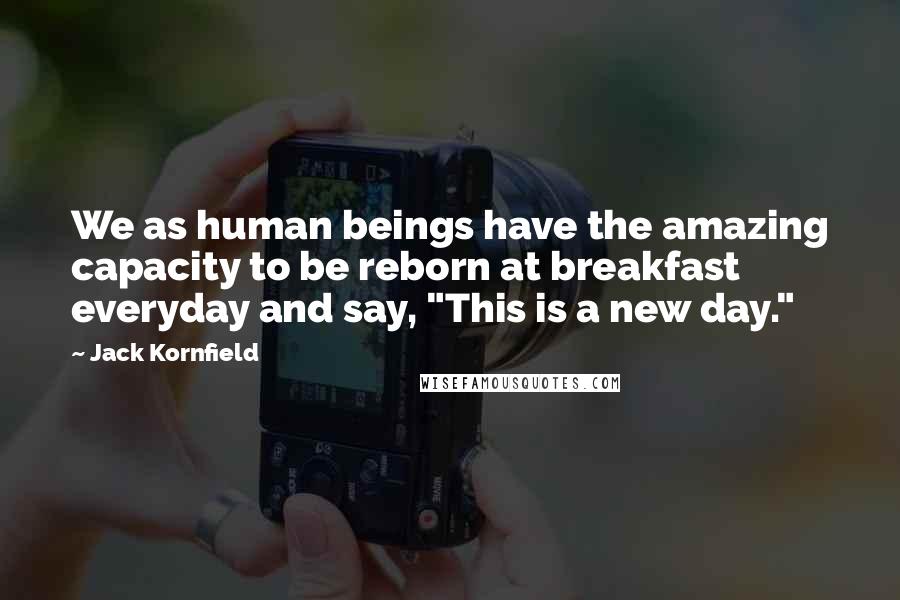 Jack Kornfield Quotes: We as human beings have the amazing capacity to be reborn at breakfast everyday and say, "This is a new day."