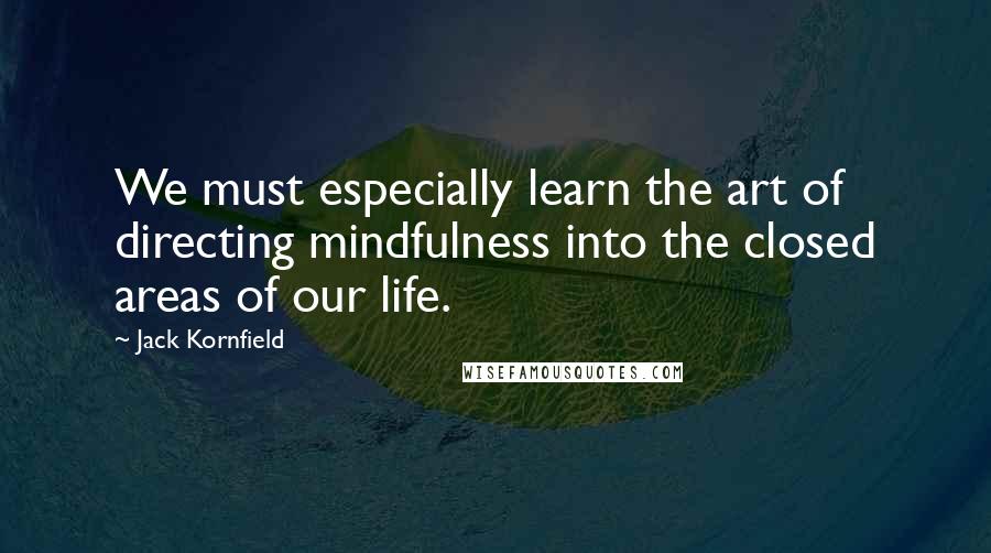 Jack Kornfield Quotes: We must especially learn the art of directing mindfulness into the closed areas of our life.