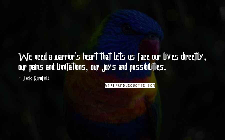 Jack Kornfield Quotes: We need a warrior's heart that lets us face our lives directly, our pains and limitations, our joys and possibilities.