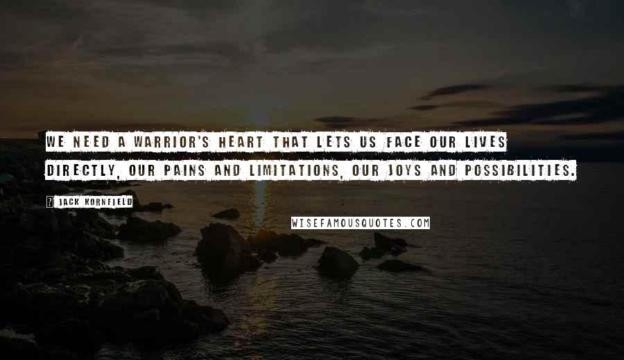 Jack Kornfield Quotes: We need a warrior's heart that lets us face our lives directly, our pains and limitations, our joys and possibilities.