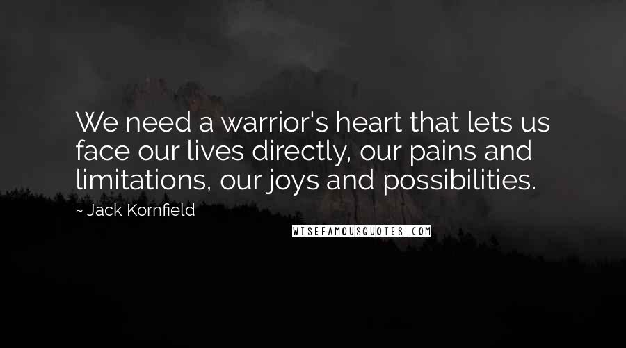Jack Kornfield Quotes: We need a warrior's heart that lets us face our lives directly, our pains and limitations, our joys and possibilities.