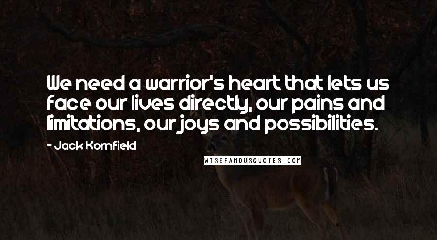 Jack Kornfield Quotes: We need a warrior's heart that lets us face our lives directly, our pains and limitations, our joys and possibilities.