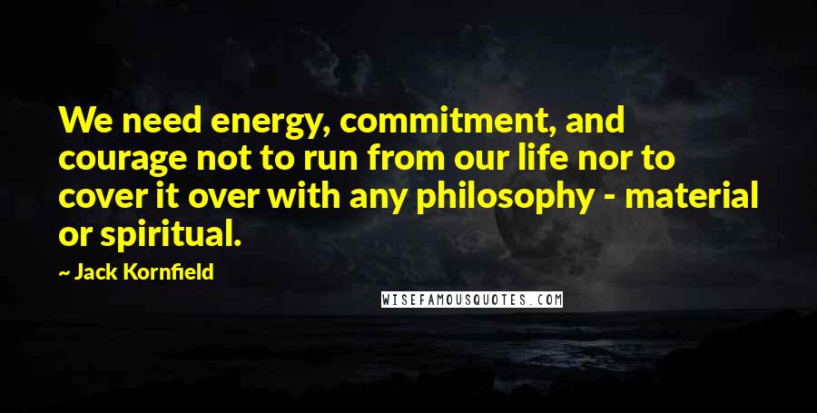 Jack Kornfield Quotes: We need energy, commitment, and courage not to run from our life nor to cover it over with any philosophy - material or spiritual.