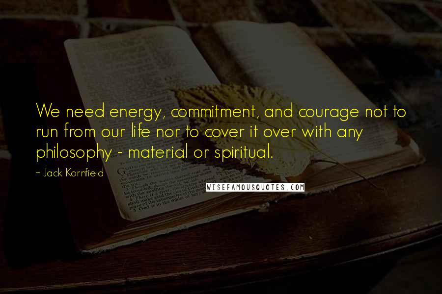 Jack Kornfield Quotes: We need energy, commitment, and courage not to run from our life nor to cover it over with any philosophy - material or spiritual.