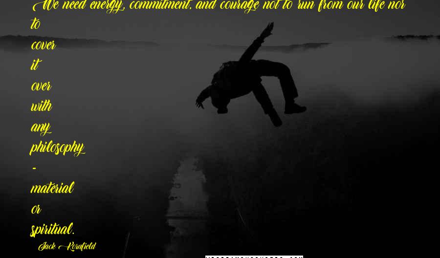 Jack Kornfield Quotes: We need energy, commitment, and courage not to run from our life nor to cover it over with any philosophy - material or spiritual.