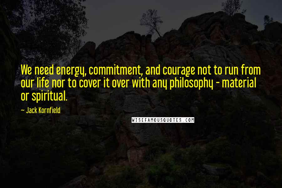 Jack Kornfield Quotes: We need energy, commitment, and courage not to run from our life nor to cover it over with any philosophy - material or spiritual.