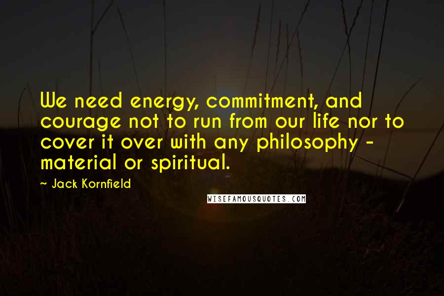 Jack Kornfield Quotes: We need energy, commitment, and courage not to run from our life nor to cover it over with any philosophy - material or spiritual.