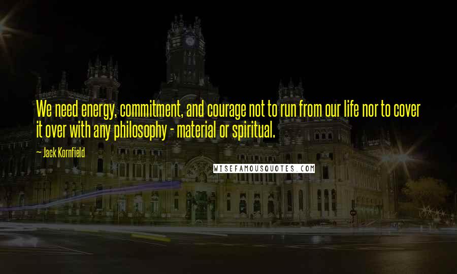 Jack Kornfield Quotes: We need energy, commitment, and courage not to run from our life nor to cover it over with any philosophy - material or spiritual.