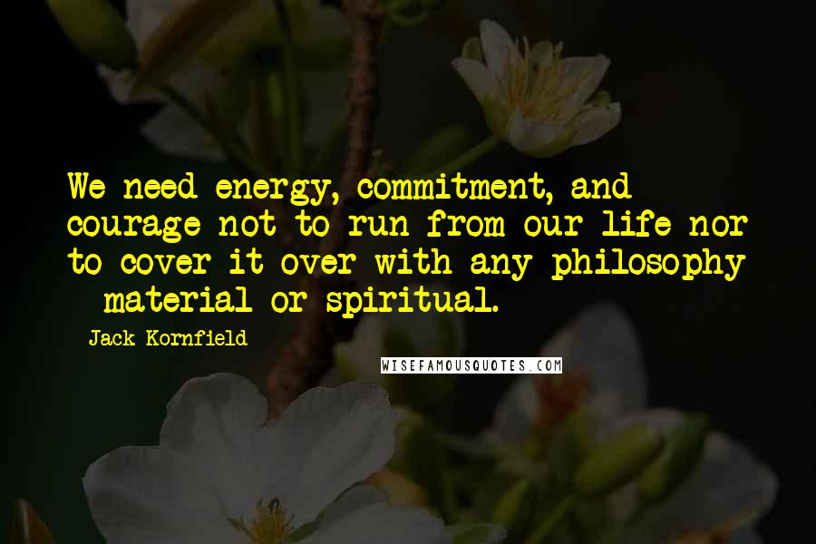 Jack Kornfield Quotes: We need energy, commitment, and courage not to run from our life nor to cover it over with any philosophy - material or spiritual.