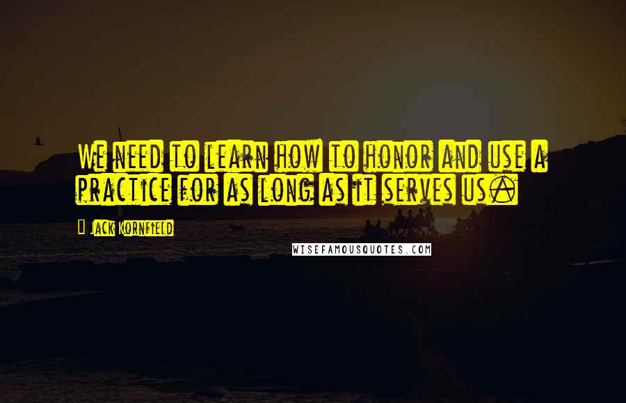 Jack Kornfield Quotes: We need to learn how to honor and use a practice for as long as it serves us.