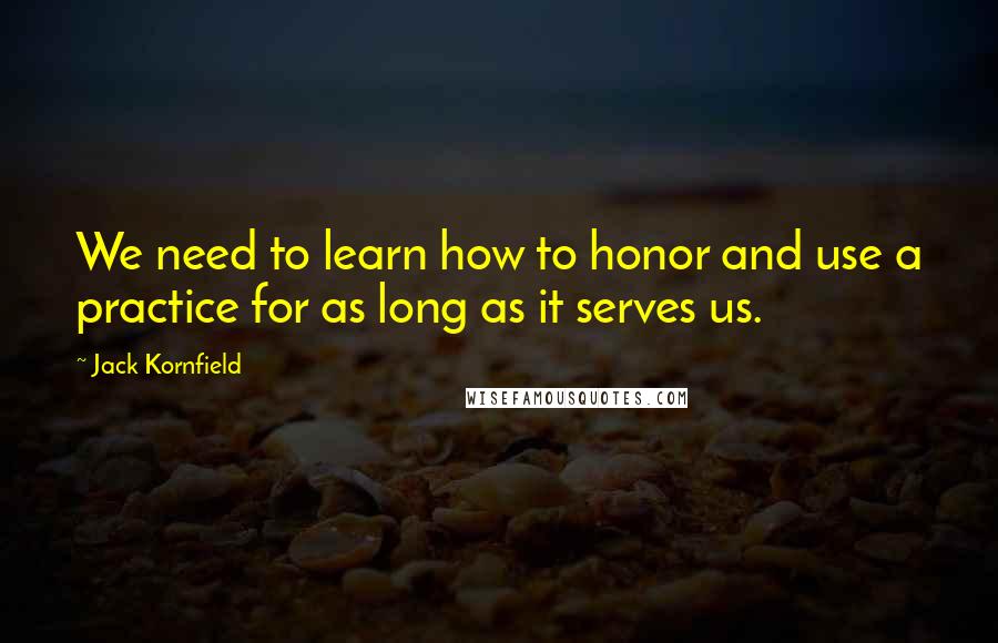 Jack Kornfield Quotes: We need to learn how to honor and use a practice for as long as it serves us.