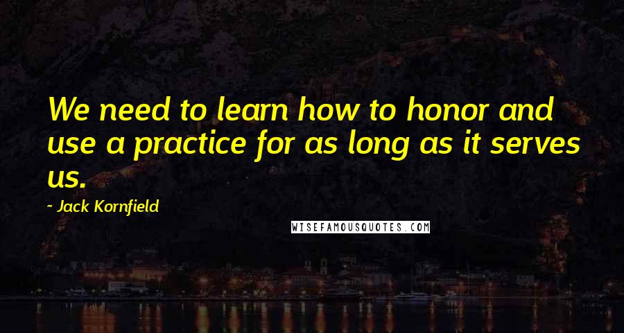 Jack Kornfield Quotes: We need to learn how to honor and use a practice for as long as it serves us.