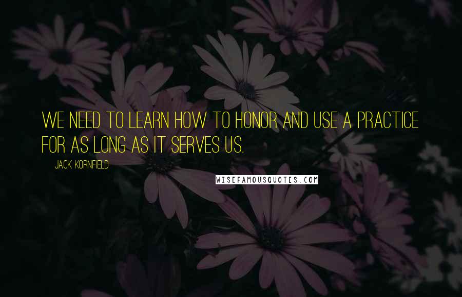 Jack Kornfield Quotes: We need to learn how to honor and use a practice for as long as it serves us.