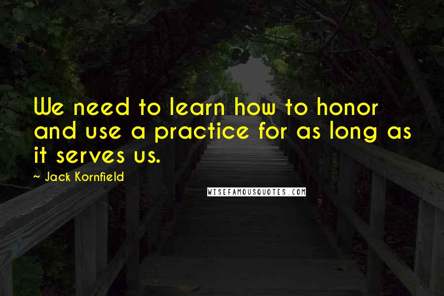 Jack Kornfield Quotes: We need to learn how to honor and use a practice for as long as it serves us.