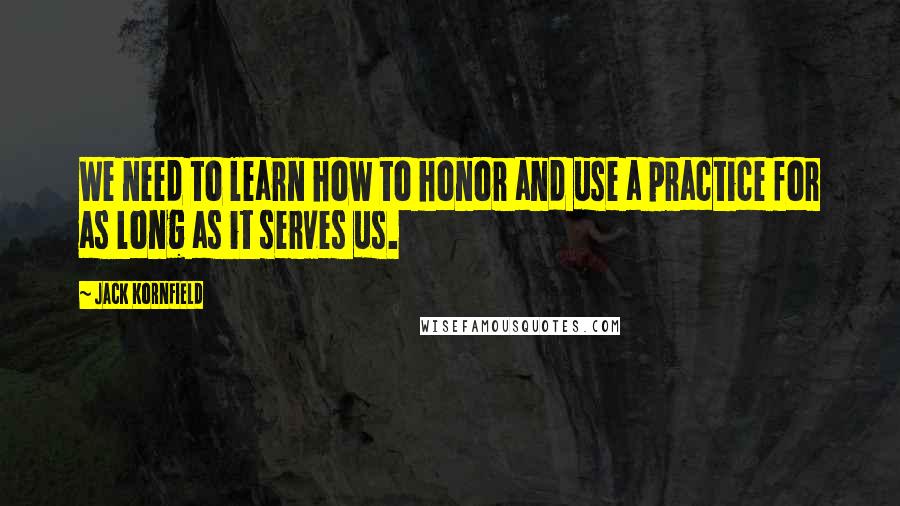 Jack Kornfield Quotes: We need to learn how to honor and use a practice for as long as it serves us.