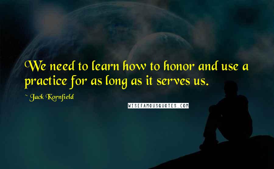 Jack Kornfield Quotes: We need to learn how to honor and use a practice for as long as it serves us.