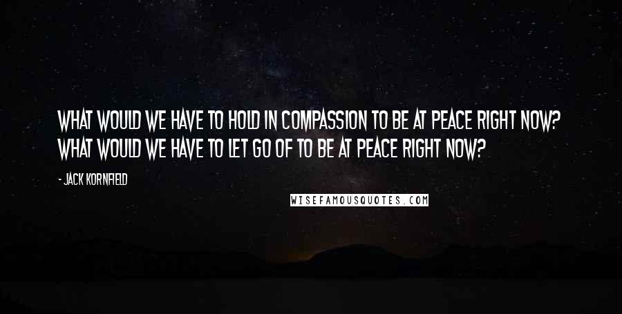 Jack Kornfield Quotes: What would we have to hold in compassion to be at peace right now? What would we have to let go of to be at peace right now?