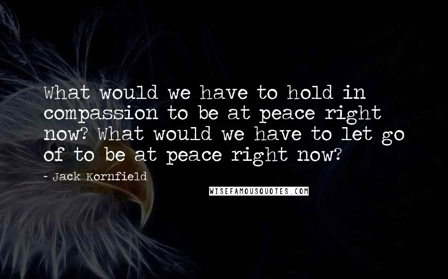 Jack Kornfield Quotes: What would we have to hold in compassion to be at peace right now? What would we have to let go of to be at peace right now?