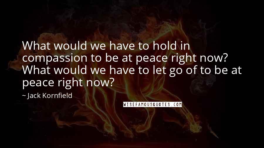 Jack Kornfield Quotes: What would we have to hold in compassion to be at peace right now? What would we have to let go of to be at peace right now?