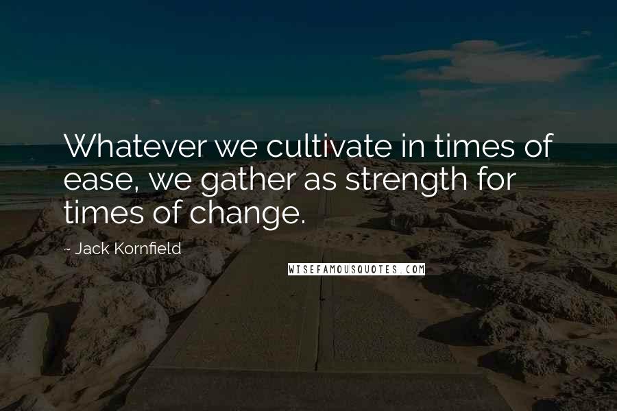 Jack Kornfield Quotes: Whatever we cultivate in times of ease, we gather as strength for times of change.