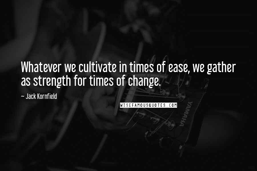 Jack Kornfield Quotes: Whatever we cultivate in times of ease, we gather as strength for times of change.