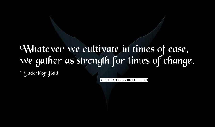Jack Kornfield Quotes: Whatever we cultivate in times of ease, we gather as strength for times of change.