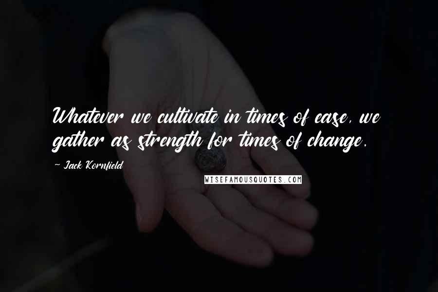 Jack Kornfield Quotes: Whatever we cultivate in times of ease, we gather as strength for times of change.