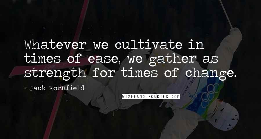 Jack Kornfield Quotes: Whatever we cultivate in times of ease, we gather as strength for times of change.